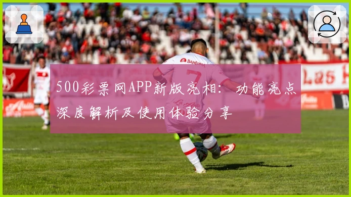 500彩票网APP新版亮相：功能亮点深度解析及使用体验分享