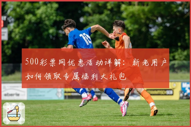 500彩票网优惠活动详解:新老用户如何领取专属福利大礼包