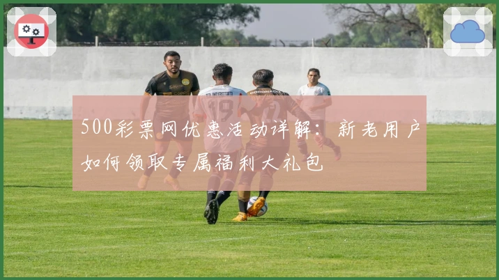 500彩票网优惠活动详解：新老用户如何领取专属福利大礼包