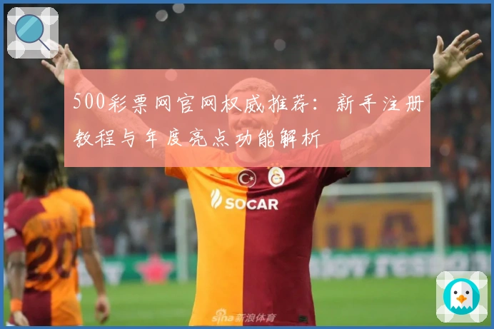 500彩票网官网权威推荐：新手注册教程与年度亮点功能解析