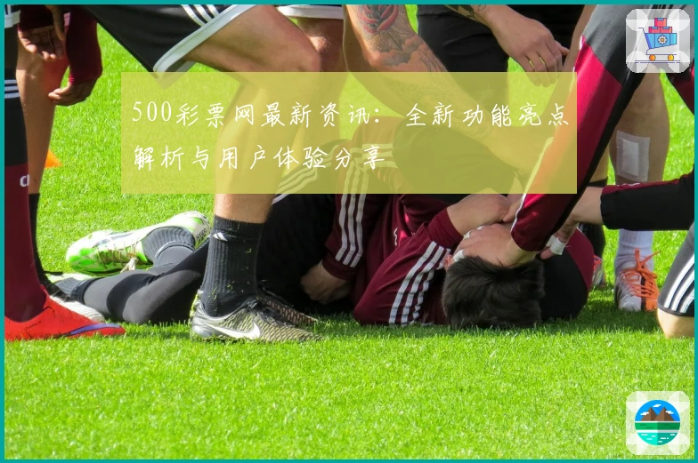 500彩票网最新资讯：全新功能亮点解析与用户体验分享
