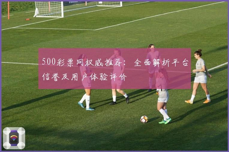 500彩票网权威推荐：全面解析平台信誉及用户体验评价